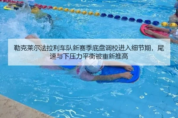 勒克莱尔法拉利车队新赛季底盘调校进入细节期，尾速与下压力平衡被重新推高